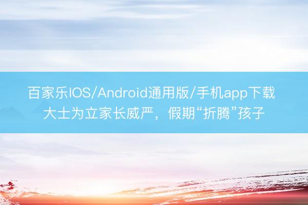 百家乐IOS/Android通用版/手机app下载 大士为立家长威严，假期“折腾”孩子