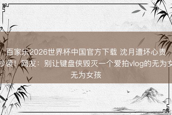 百家乐2026世界杯中国官方下载 沈月遭坏心责难抄袭!网友:别让键盘侠毁灭一个爱拍vlog的无为女孩