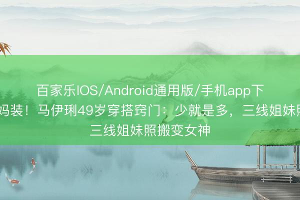 百家乐IOS/Android通用版/手机app下载 拒却大妈装！马伊琍49岁穿搭窍门：少就是多，三线姐妹照搬变女神