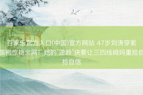百家乐官方入口(中国)官方网站 47岁刘涛穿紫色旗袍惊艳全网！她的‘逆龄’诀要让三四线姆妈重拾自信