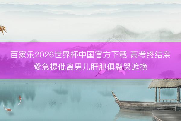 百家乐2026世界杯中国官方下载 高考终结亲爹急提仳离男儿肝胆俱裂哭遮挽