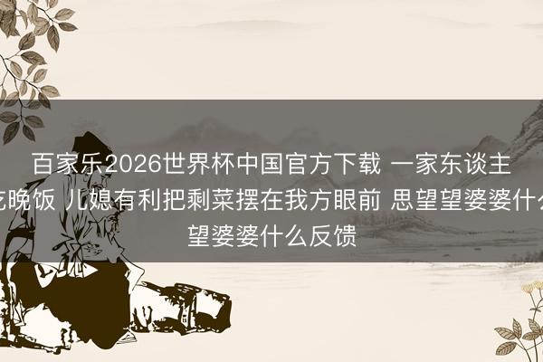 百家乐2026世界杯中国官方下载 一家东谈主准备吃晚饭 儿媳有利把剩菜摆在我方眼前 思望望婆婆什么反馈