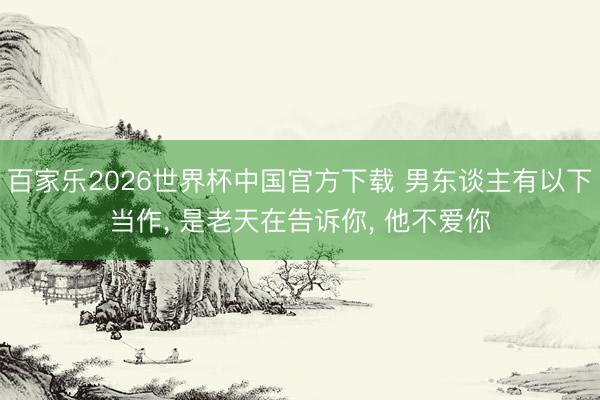 百家乐2026世界杯中国官方下载 男东谈主有以下当作， 是老天在告诉你， 他不爱你