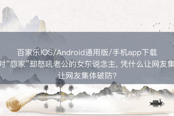 百家乐IOS/Android通用版/手机app下载 一个面对“怨家”却怒吼老公的女东说念主， 凭什么让网友集体破防?