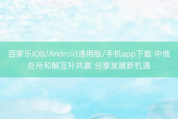 百家乐IOS/Android通用版/手机app下载 中俄处所和解互补共赢 分享发展新机遇