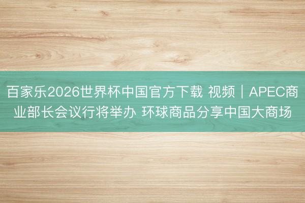 百家乐2026世界杯中国官方下载 视频｜APEC商业部长会议行将举办 环球商品分享中国大商场