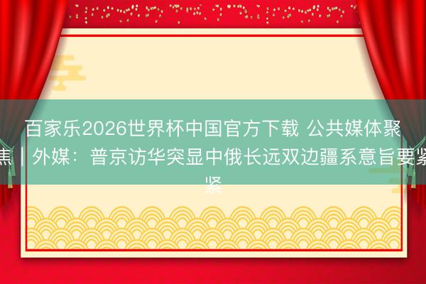 百家乐2026世界杯中国官方下载 公共媒体聚焦｜外媒：普京访华突显中俄长远双边疆系意旨要紧