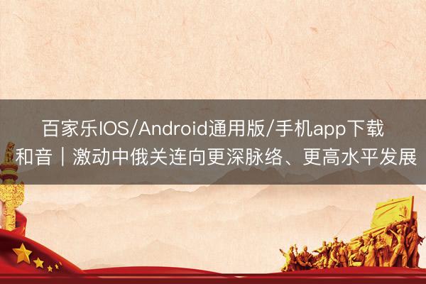 百家乐IOS/Android通用版/手机app下载 和音｜激动中俄关连向更深脉络、更高水平发展