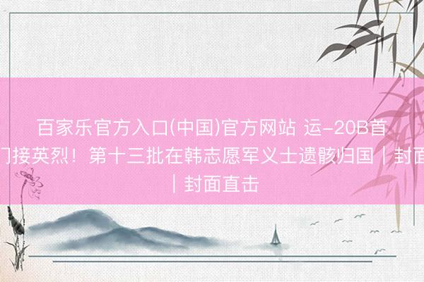 百家乐官方入口(中国)官方网站 运-20B首放洋门接英烈！第十三批在韩志愿军义士遗骸归国｜封面直击