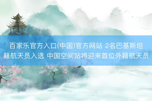 百家乐官方入口(中国)官方网站 2名巴基斯坦籍航天员入选 中国空间站将迎来首位外籍航天员