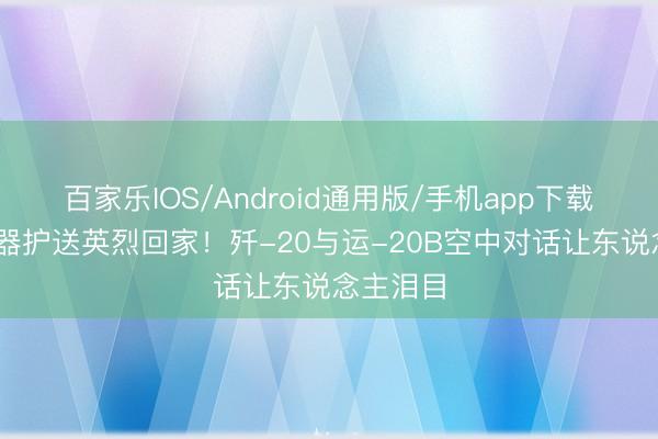 百家乐IOS/Android通用版/手机app下载 大国重器护送英烈回家！歼-20与运-20B空中对话让东说念主泪目