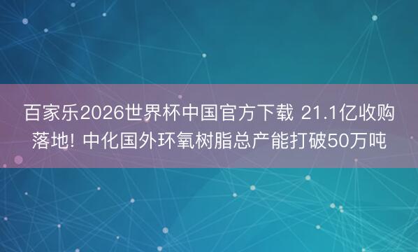 百家乐2026世界杯中国官方下载 21.1亿收购落地! 中化国外环氧树脂总产能打破50万吨