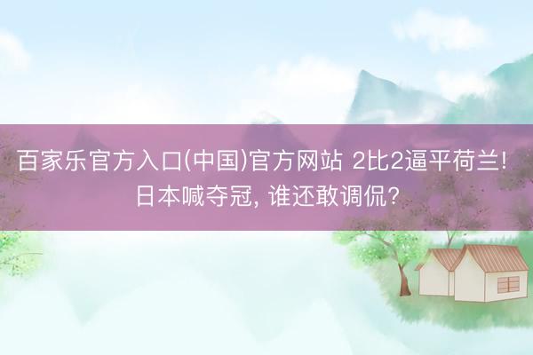 百家乐官方入口(中国)官方网站 2比2逼平荷兰! 日本喊夺冠， 谁还敢调侃?
