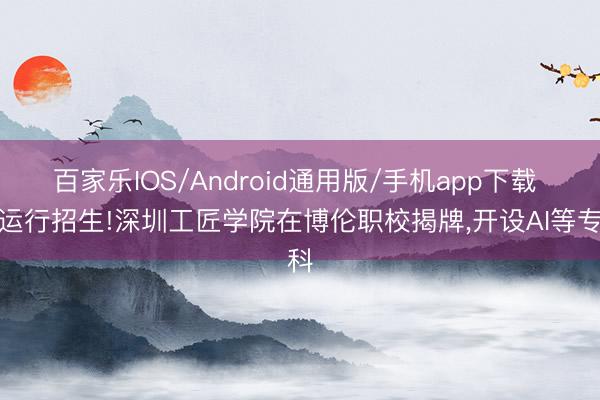 百家乐IOS/Android通用版/手机app下载 将运行招生!深圳工匠学院在博伦职校揭牌，开设AI等专科