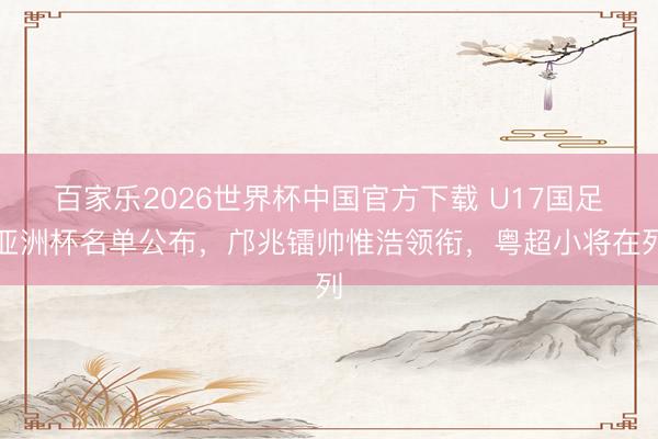 百家乐2026世界杯中国官方下载 U17国足亚洲杯名单公布,邝兆镭帅惟浩领衔,粤超小将在列