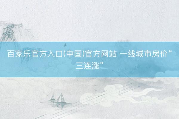 百家乐官方入口(中国)官方网站 一线城市房价“三连涨”