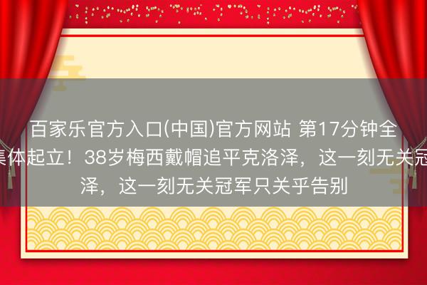 百家乐官方入口(中国)官方网站 第17分钟全场8万东谈主集体起立！38岁梅西戴帽追平克洛泽，这一刻无关冠军只关乎告别